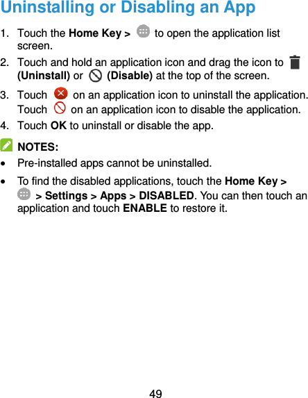  49 Uninstalling or Disabling an App 1.  Touch the Home Key &gt;    to open the application list screen. 2.  Touch and hold an application icon and drag the icon to   (Uninstall) or   (Disable) at the top of the screen. 3.  Touch    on an application icon to uninstall the application. Touch    on an application icon to disable the application. 4.  Touch OK to uninstall or disable the app.   NOTES:  Pre-installed apps cannot be uninstalled.  To find the disabled applications, touch the Home Key &gt;  &gt; Settings &gt; Apps &gt; DISABLED. You can then touch an application and touch ENABLE to restore it.   