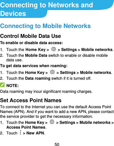  50 Connecting to Networks and Devices Connecting to Mobile Networks Control Mobile Data Use To enable or disable data access: 1.  Touch the Home Key &gt;    &gt; Settings &gt; Mobile networks. 2.  Touch the Mobile Data switch to enable or disable mobile data use. To get data services when roaming: 1.  Touch the Home Key &gt;    &gt; Settings &gt; Mobile networks.   2.  Touch the Data roaming switch if it is turned off.   NOTE: Data roaming may incur significant roaming charges. Set Access Point Names To connect to the Internet you can use the default Access Point Names (APN). And if you want to add a new APN, please contact the service provider to get the necessary information. 1.  Touch the Home Key &gt;    &gt; Settings &gt; Mobile networks &gt; Access Point Names. 2.  Touch   &gt; New APN. 