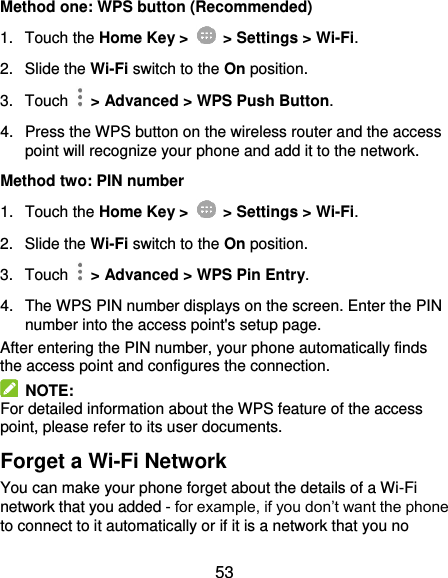  53 Method one: WPS button (Recommended) 1.  Touch the Home Key &gt;    &gt; Settings &gt; Wi-Fi. 2.  Slide the Wi-Fi switch to the On position. 3.  Touch    &gt; Advanced &gt; WPS Push Button. 4.  Press the WPS button on the wireless router and the access point will recognize your phone and add it to the network. Method two: PIN number 1.  Touch the Home Key &gt;    &gt; Settings &gt; Wi-Fi. 2.  Slide the Wi-Fi switch to the On position. 3.  Touch    &gt; Advanced &gt; WPS Pin Entry. 4.  The WPS PIN number displays on the screen. Enter the PIN number into the access point&apos;s setup page. After entering the PIN number, your phone automatically finds the access point and configures the connection.   NOTE: For detailed information about the WPS feature of the access point, please refer to its user documents. Forget a Wi-Fi Network You can make your phone forget about the details of a Wi-Fi network that you added - for example, if you don’t want the phone to connect to it automatically or if it is a network that you no 