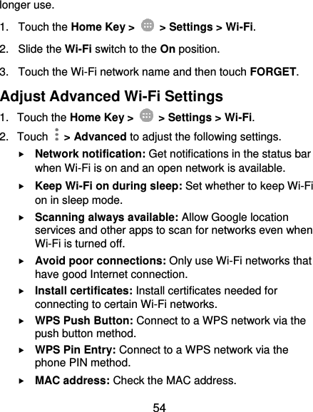  54 longer use.   1.  Touch the Home Key &gt;    &gt; Settings &gt; Wi-Fi. 2.  Slide the Wi-Fi switch to the On position. 3.  Touch the Wi-Fi network name and then touch FORGET. Adjust Advanced Wi-Fi Settings 1.  Touch the Home Key &gt;    &gt; Settings &gt; Wi-Fi. 2.  Touch    &gt; Advanced to adjust the following settings.  Network notification: Get notifications in the status bar when Wi-Fi is on and an open network is available.  Keep Wi-Fi on during sleep: Set whether to keep Wi-Fi on in sleep mode.  Scanning always available: Allow Google location services and other apps to scan for networks even when Wi-Fi is turned off.  Avoid poor connections: Only use Wi-Fi networks that have good Internet connection.  Install certificates: Install certificates needed for connecting to certain Wi-Fi networks.  WPS Push Button: Connect to a WPS network via the push button method.  WPS Pin Entry: Connect to a WPS network via the phone PIN method.  MAC address: Check the MAC address. 