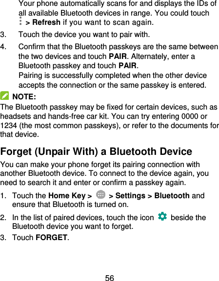  56 Your phone automatically scans for and displays the IDs of all available Bluetooth devices in range. You could touch   &gt; Refresh if you want to scan again. 3.  Touch the device you want to pair with. 4.  Confirm that the Bluetooth passkeys are the same between the two devices and touch PAIR. Alternately, enter a Bluetooth passkey and touch PAIR. Pairing is successfully completed when the other device accepts the connection or the same passkey is entered.   NOTE: The Bluetooth passkey may be fixed for certain devices, such as headsets and hands-free car kit. You can try entering 0000 or 1234 (the most common passkeys), or refer to the documents for that device. Forget (Unpair With) a Bluetooth Device You can make your phone forget its pairing connection with another Bluetooth device. To connect to the device again, you need to search it and enter or confirm a passkey again. 1.  Touch the Home Key &gt;    &gt; Settings &gt; Bluetooth and ensure that Bluetooth is turned on. 2.  In the list of paired devices, touch the icon    beside the Bluetooth device you want to forget. 3.  Touch FORGET. 