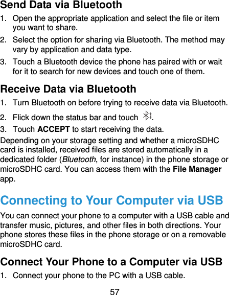  57 Send Data via Bluetooth 1.  Open the appropriate application and select the file or item you want to share. 2.  Select the option for sharing via Bluetooth. The method may vary by application and data type. 3.  Touch a Bluetooth device the phone has paired with or wait for it to search for new devices and touch one of them. Receive Data via Bluetooth 1.  Turn Bluetooth on before trying to receive data via Bluetooth. 2.  Flick down the status bar and touch  . 3.  Touch ACCEPT to start receiving the data. Depending on your storage setting and whether a microSDHC card is installed, received files are stored automatically in a dedicated folder (Bluetooth, for instance) in the phone storage or microSDHC card. You can access them with the File Manager app. Connecting to Your Computer via USB You can connect your phone to a computer with a USB cable and transfer music, pictures, and other files in both directions. Your phone stores these files in the phone storage or on a removable microSDHC card. Connect Your Phone to a Computer via USB 1.  Connect your phone to the PC with a USB cable. 
