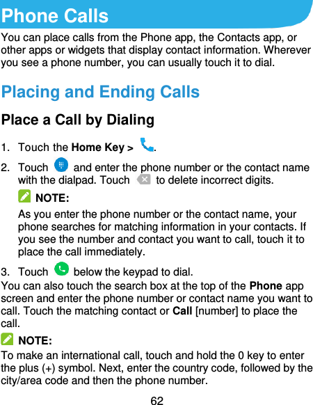  62 Phone Calls You can place calls from the Phone app, the Contacts app, or other apps or widgets that display contact information. Wherever you see a phone number, you can usually touch it to dial. Placing and Ending Calls Place a Call by Dialing 1.  Touch the Home Key &gt;  . 2.  Touch    and enter the phone number or the contact name with the dialpad. Touch    to delete incorrect digits.  NOTE: As you enter the phone number or the contact name, your phone searches for matching information in your contacts. If you see the number and contact you want to call, touch it to place the call immediately. 3.  Touch    below the keypad to dial. You can also touch the search box at the top of the Phone app screen and enter the phone number or contact name you want to call. Touch the matching contact or Call [number] to place the call.   NOTE: To make an international call, touch and hold the 0 key to enter the plus (+) symbol. Next, enter the country code, followed by the city/area code and then the phone number. 