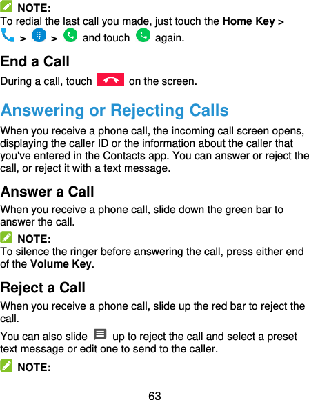  63   NOTE: To redial the last call you made, just touch the Home Key &gt;   &gt;    &gt;    and touch    again. End a Call During a call, touch    on the screen. Answering or Rejecting Calls When you receive a phone call, the incoming call screen opens, displaying the caller ID or the information about the caller that you&apos;ve entered in the Contacts app. You can answer or reject the call, or reject it with a text message. Answer a Call When you receive a phone call, slide down the green bar to answer the call.   NOTE: To silence the ringer before answering the call, press either end of the Volume Key. Reject a Call When you receive a phone call, slide up the red bar to reject the call. You can also slide   up to reject the call and select a preset text message or edit one to send to the caller.   NOTE: 