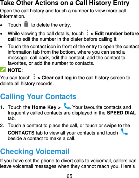  65 Take Other Actions on a Call History Entry Open the call history and touch a number to view more call information.   Touch   to delete the entry.   While viewing the call details, touch    &gt; Edit number before call to edit the number in the dialer before calling it.   Touch the contact icon in front of the entry to open the contact information tab from the bottom, where you can send a message, call back, edit the contact, add the contact to favorites, or add the number to contacts.  NOTE: You can touch    &gt; Clear call log in the call history screen to delete all history records. Calling Your Contacts 1.  Touch the Home Key &gt;  . Your favourite contacts and frequently called contacts are displayed in the SPEED DIAL tab. 2.  Touch a contact to place the call, or touch or swipe to the CONTACTS tab to view all your contacts and touch   beside a contact to make a call. Checking Voicemail If you have set the phone to divert calls to voicemail, callers can leave voicemail messages when they cannot reach you. Here’s 