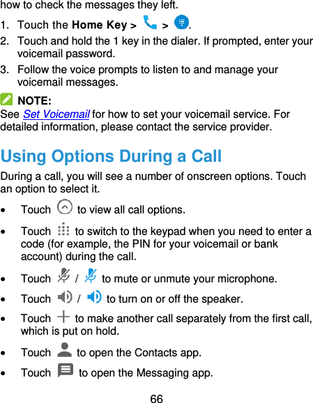  66 how to check the messages they left. 1.  Touch the Home Key &gt;   &gt;  . 2.  Touch and hold the 1 key in the dialer. If prompted, enter your voicemail password.   3.  Follow the voice prompts to listen to and manage your voicemail messages.  NOTE: See Set Voicemail for how to set your voicemail service. For detailed information, please contact the service provider. Using Options During a Call During a call, you will see a number of onscreen options. Touch an option to select it.  Touch    to view all call options.  Touch    to switch to the keypad when you need to enter a code (for example, the PIN for your voicemail or bank account) during the call.  Touch   /    to mute or unmute your microphone.  Touch    /    to turn on or off the speaker.  Touch    to make another call separately from the first call, which is put on hold.  Touch    to open the Contacts app.  Touch    to open the Messaging app. 