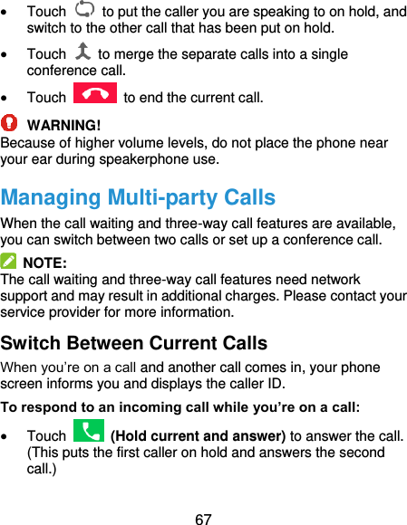  67  Touch    to put the caller you are speaking to on hold, and switch to the other call that has been put on hold.  Touch    to merge the separate calls into a single conference call.  Touch    to end the current call.  WARNING! Because of higher volume levels, do not place the phone near your ear during speakerphone use. Managing Multi-party Calls When the call waiting and three-way call features are available, you can switch between two calls or set up a conference call.     NOTE: The call waiting and three-way call features need network support and may result in additional charges. Please contact your service provider for more information. Switch Between Current Calls When you’re on a call and another call comes in, your phone screen informs you and displays the caller ID. To respond to an incoming call while you’re on a call:  Touch   (Hold current and answer) to answer the call. (This puts the first caller on hold and answers the second call.)   