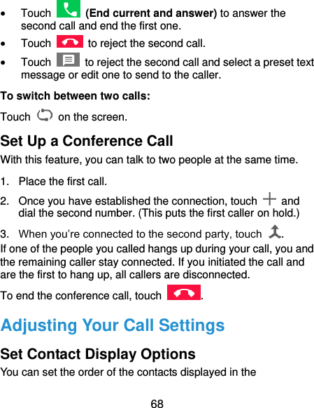  68  Touch    (End current and answer) to answer the second call and end the first one.  Touch    to reject the second call.  Touch    to reject the second call and select a preset text message or edit one to send to the caller. To switch between two calls: Touch   on the screen. Set Up a Conference Call With this feature, you can talk to two people at the same time.   1.  Place the first call. 2.  Once you have established the connection, touch    and dial the second number. (This puts the first caller on hold.) 3. When you’re connected to the second party, touch  . If one of the people you called hangs up during your call, you and the remaining caller stay connected. If you initiated the call and are the first to hang up, all callers are disconnected. To end the conference call, touch  .   Adjusting Your Call Settings Set Contact Display Options You can set the order of the contacts displayed in the 