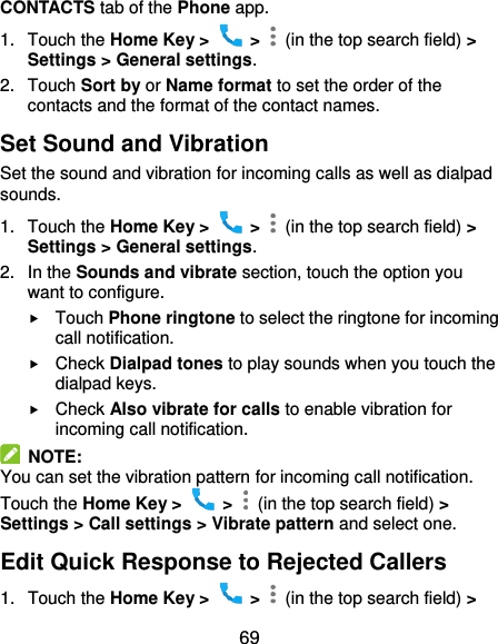  69 CONTACTS tab of the Phone app. 1.  Touch the Home Key &gt;    &gt;    (in the top search field) &gt; Settings &gt; General settings. 2.  Touch Sort by or Name format to set the order of the contacts and the format of the contact names. Set Sound and Vibration Set the sound and vibration for incoming calls as well as dialpad sounds. 1.  Touch the Home Key &gt;    &gt;    (in the top search field) &gt; Settings &gt; General settings. 2.  In the Sounds and vibrate section, touch the option you want to configure.  Touch Phone ringtone to select the ringtone for incoming call notification.  Check Dialpad tones to play sounds when you touch the dialpad keys.  Check Also vibrate for calls to enable vibration for incoming call notification.   NOTE: You can set the vibration pattern for incoming call notification. Touch the Home Key &gt;    &gt;    (in the top search field) &gt; Settings &gt; Call settings &gt; Vibrate pattern and select one. Edit Quick Response to Rejected Callers 1.  Touch the Home Key &gt;    &gt;    (in the top search field) &gt; 