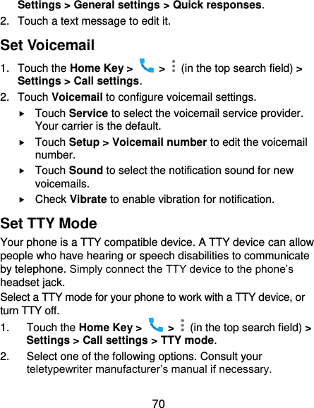  70 Settings &gt; General settings &gt; Quick responses. 2.  Touch a text message to edit it. Set Voicemail 1.  Touch the Home Key &gt;    &gt;    (in the top search field) &gt; Settings &gt; Call settings. 2.  Touch Voicemail to configure voicemail settings.  Touch Service to select the voicemail service provider. Your carrier is the default.      Touch Setup &gt; Voicemail number to edit the voicemail number.  Touch Sound to select the notification sound for new voicemails.  Check Vibrate to enable vibration for notification. Set TTY Mode Your phone is a TTY compatible device. A TTY device can allow people who have hearing or speech disabilities to communicate by telephone. Simply connect the TTY device to the phone’s headset jack.   Select a TTY mode for your phone to work with a TTY device, or turn TTY off. 1.  Touch the Home Key &gt;    &gt;    (in the top search field) &gt; Settings &gt; Call settings &gt; TTY mode. 2.  Select one of the following options. Consult your teletypewriter manufacturer’s manual if necessary. 