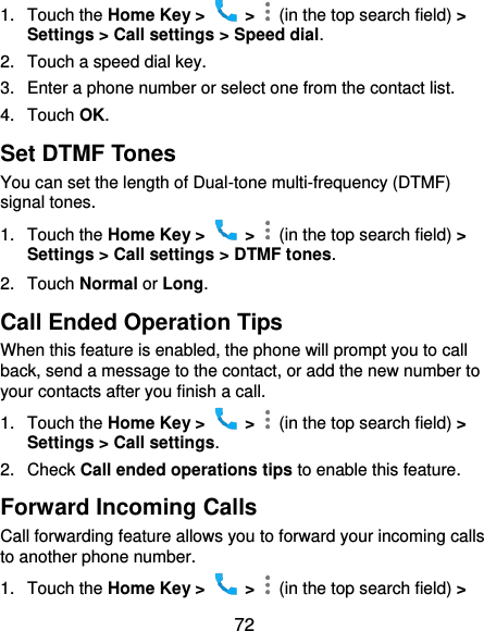  72 1.  Touch the Home Key &gt;    &gt;    (in the top search field) &gt; Settings &gt; Call settings &gt; Speed dial. 2.  Touch a speed dial key. 3.  Enter a phone number or select one from the contact list. 4.  Touch OK. Set DTMF Tones You can set the length of Dual-tone multi-frequency (DTMF) signal tones. 1.  Touch the Home Key &gt;    &gt;    (in the top search field) &gt; Settings &gt; Call settings &gt; DTMF tones. 2.  Touch Normal or Long. Call Ended Operation Tips When this feature is enabled, the phone will prompt you to call back, send a message to the contact, or add the new number to your contacts after you finish a call. 1.  Touch the Home Key &gt;    &gt;    (in the top search field) &gt; Settings &gt; Call settings. 2.  Check Call ended operations tips to enable this feature. Forward Incoming Calls Call forwarding feature allows you to forward your incoming calls to another phone number. 1.  Touch the Home Key &gt;    &gt;    (in the top search field) &gt; 