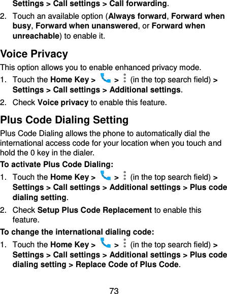  73 Settings &gt; Call settings &gt; Call forwarding. 2.  Touch an available option (Always forward, Forward when busy, Forward when unanswered, or Forward when unreachable) to enable it. Voice Privacy This option allows you to enable enhanced privacy mode. 1.  Touch the Home Key &gt;    &gt;    (in the top search field) &gt; Settings &gt; Call settings &gt; Additional settings. 2.  Check Voice privacy to enable this feature. Plus Code Dialing Setting Plus Code Dialing allows the phone to automatically dial the international access code for your location when you touch and hold the 0 key in the dialer. To activate Plus Code Dialing: 1.  Touch the Home Key &gt;    &gt;    (in the top search field) &gt; Settings &gt; Call settings &gt; Additional settings &gt; Plus code dialing setting. 2.  Check Setup Plus Code Replacement to enable this feature. To change the international dialing code: 1.  Touch the Home Key &gt;    &gt;    (in the top search field) &gt; Settings &gt; Call settings &gt; Additional settings &gt; Plus code dialing setting &gt; Replace Code of Plus Code. 