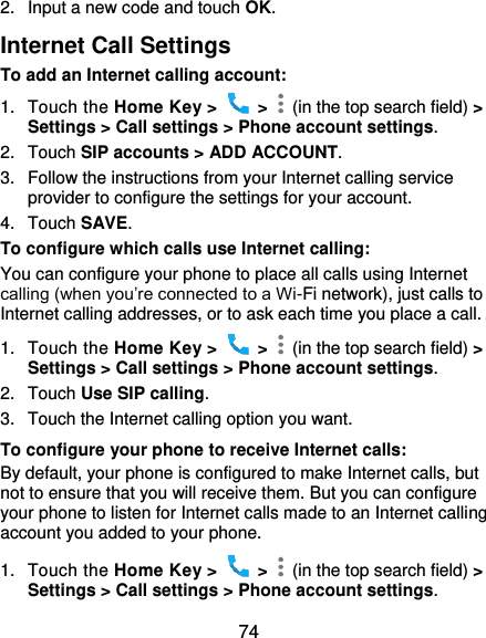  74 2.  Input a new code and touch OK. Internet Call Settings To add an Internet calling account:  1.  Touch the Home Key &gt;    &gt;    (in the top search field) &gt; Settings &gt; Call settings &gt; Phone account settings. 2.  Touch SIP accounts &gt; ADD ACCOUNT. 3.  Follow the instructions from your Internet calling service provider to configure the settings for your account. 4.  Touch SAVE. To configure which calls use Internet calling: You can configure your phone to place all calls using Internet calling (when you’re connected to a Wi-Fi network), just calls to Internet calling addresses, or to ask each time you place a call. 1.  Touch the Home Key &gt;    &gt;    (in the top search field) &gt; Settings &gt; Call settings &gt; Phone account settings. 2.  Touch Use SIP calling. 3.  Touch the Internet calling option you want. To configure your phone to receive Internet calls: By default, your phone is configured to make Internet calls, but not to ensure that you will receive them. But you can configure your phone to listen for Internet calls made to an Internet calling account you added to your phone. 1.  Touch the Home Key &gt;    &gt;    (in the top search field) &gt; Settings &gt; Call settings &gt; Phone account settings. 