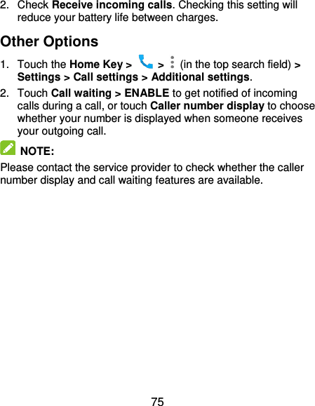 75 2.  Check Receive incoming calls. Checking this setting will reduce your battery life between charges. Other Options 1.  Touch the Home Key &gt;    &gt;    (in the top search field) &gt; Settings &gt; Call settings &gt; Additional settings. 2.  Touch Call waiting &gt; ENABLE to get notified of incoming calls during a call, or touch Caller number display to choose whether your number is displayed when someone receives your outgoing call.  NOTE: Please contact the service provider to check whether the caller number display and call waiting features are available.  