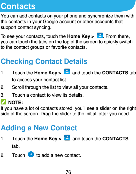  76 Contacts You can add contacts on your phone and synchronize them with the contacts in your Google account or other accounts that support contact syncing. To see your contacts, touch the Home Key &gt;  . From there, you can touch the tabs on the top of the screen to quickly switch to the contact groups or favorite contacts. Checking Contact Details 1.  Touch the Home Key &gt;   and touch the CONTACTS tab to access your contact list. 2.  Scroll through the list to view all your contacts. 3.  Touch a contact to view its details.   NOTE: If you have a lot of contacts stored, you&apos;ll see a slider on the right side of the screen. Drag the slider to the initial letter you need. Adding a New Contact 1.  Touch the Home Key &gt;    and touch the CONTACTS tab. 2.  Touch    to add a new contact. 