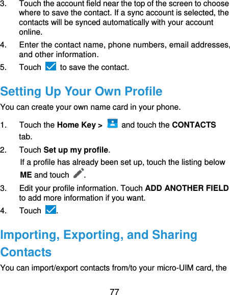  77 3.  Touch the account field near the top of the screen to choose where to save the contact. If a sync account is selected, the contacts will be synced automatically with your account online. 4.  Enter the contact name, phone numbers, email addresses, and other information. 5.  Touch   to save the contact. Setting Up Your Own Profile You can create your own name card in your phone. 1.  Touch the Home Key &gt;    and touch the CONTACTS tab. 2.  Touch Set up my profile. If a profile has already been set up, touch the listing below ME and touch . 3.  Edit your profile information. Touch ADD ANOTHER FIELD to add more information if you want. 4.  Touch  . Importing, Exporting, and Sharing Contacts You can import/export contacts from/to your micro-UIM card, the 