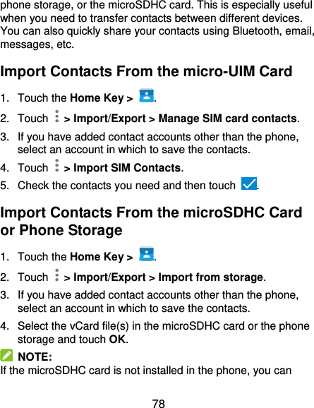 78 phone storage, or the microSDHC card. This is especially useful when you need to transfer contacts between different devices. You can also quickly share your contacts using Bluetooth, email, messages, etc. Import Contacts From the micro-UIM Card 1.  Touch the Home Key &gt;  . 2.  Touch    &gt; Import/Export &gt; Manage SIM card contacts. 3.  If you have added contact accounts other than the phone, select an account in which to save the contacts. 4.  Touch    &gt; Import SIM Contacts. 5.  Check the contacts you need and then touch  . Import Contacts From the microSDHC Card or Phone Storage 1.  Touch the Home Key &gt;  . 2.  Touch    &gt; Import/Export &gt; Import from storage. 3. If you have added contact accounts other than the phone, select an account in which to save the contacts. 4.  Select the vCard file(s) in the microSDHC card or the phone storage and touch OK.   NOTE:   If the microSDHC card is not installed in the phone, you can 