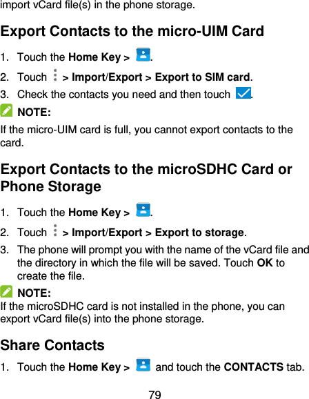  79 import vCard file(s) in the phone storage. Export Contacts to the micro-UIM Card 1.  Touch the Home Key &gt;  . 2.  Touch    &gt; Import/Export &gt; Export to SIM card. 3.  Check the contacts you need and then touch  .   NOTE:   If the micro-UIM card is full, you cannot export contacts to the card. Export Contacts to the microSDHC Card or Phone Storage 1.  Touch the Home Key &gt;  . 2.  Touch    &gt; Import/Export &gt; Export to storage. 3.  The phone will prompt you with the name of the vCard file and the directory in which the file will be saved. Touch OK to create the file.   NOTE: If the microSDHC card is not installed in the phone, you can export vCard file(s) into the phone storage. Share Contacts 1.  Touch the Home Key &gt;   and touch the CONTACTS tab. 