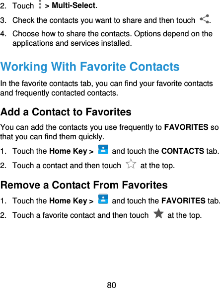  80 2.  Touch    &gt; Multi-Select. 3.  Check the contacts you want to share and then touch  . 4.  Choose how to share the contacts. Options depend on the applications and services installed. Working With Favorite Contacts In the favorite contacts tab, you can find your favorite contacts and frequently contacted contacts. Add a Contact to Favorites You can add the contacts you use frequently to FAVORITES so that you can find them quickly. 1.  Touch the Home Key &gt;   and touch the CONTACTS tab. 2.  Touch a contact and then touch    at the top. Remove a Contact From Favorites 1.  Touch the Home Key &gt;   and touch the FAVORITES tab. 2.  Touch a favorite contact and then touch    at the top. 