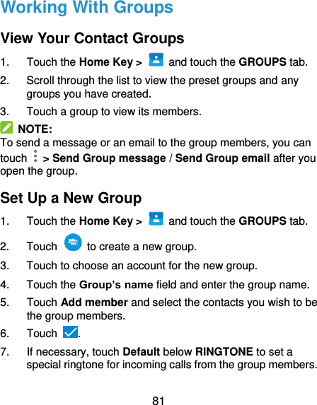  81 Working With Groups View Your Contact Groups 1.  Touch the Home Key &gt;   and touch the GROUPS tab. 2.  Scroll through the list to view the preset groups and any groups you have created. 3.  Touch a group to view its members.   NOTE: To send a message or an email to the group members, you can touch    &gt; Send Group message / Send Group email after you open the group. Set Up a New Group 1.  Touch the Home Key &gt;   and touch the GROUPS tab. 2.  Touch    to create a new group. 3.  Touch to choose an account for the new group. 4.  Touch the Group’s name field and enter the group name. 5.  Touch Add member and select the contacts you wish to be the group members. 6.  Touch  . 7.  If necessary, touch Default below RINGTONE to set a special ringtone for incoming calls from the group members. 
