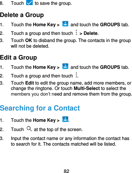  82 8.  Touch    to save the group. Delete a Group 1.  Touch the Home Key &gt;   and touch the GROUPS tab. 2.  Touch a group and then touch    &gt; Delete. 3.  Touch OK to disband the group. The contacts in the group will not be deleted. Edit a Group 1.  Touch the Home Key &gt;   and touch the GROUPS tab. 2.  Touch a group and then touch  . 3.  Touch Edit to edit the group name, add more members, or change the ringtone. Or touch Multi-Select to select the members you don’t need and remove them from the group. Searching for a Contact 1.  Touch the Home Key &gt;  . 2.  Touch   at the top of the screen. 3.  Input the contact name or any information the contact has to search for it. The contacts matched will be listed. 