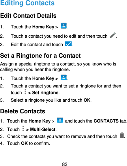  83 Editing Contacts Edit Contact Details 1.  Touch the Home Key &gt;  . 2.  Touch a contact you need to edit and then touch  . 3.  Edit the contact and touch  . Set a Ringtone for a Contact Assign a special ringtone to a contact, so you know who is calling when you hear the ringtone. 1.  Touch the Home Key &gt;  . 2.  Touch a contact you want to set a ringtone for and then touch    &gt; Set ringtone. 3.  Select a ringtone you like and touch OK. Delete Contacts 1.  Touch the Home Key &gt;    and touch the CONTACTS tab. 2.  Touch    &gt; Multi-Select. 3.  Check the contacts you want to remove and then touch  . 4.  Touch OK to confirm. 