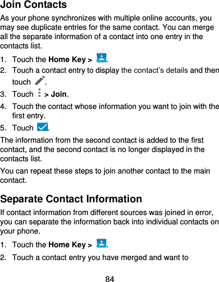  84 Join Contacts As your phone synchronizes with multiple online accounts, you may see duplicate entries for the same contact. You can merge all the separate information of a contact into one entry in the contacts list. 1.  Touch the Home Key &gt;  . 2.  Touch a contact entry to display the contact’s details and then touch  . 3.  Touch   &gt; Join. 4.  Touch the contact whose information you want to join with the first entry. 5.  Touch  . The information from the second contact is added to the first contact, and the second contact is no longer displayed in the contacts list. You can repeat these steps to join another contact to the main contact. Separate Contact Information If contact information from different sources was joined in error, you can separate the information back into individual contacts on your phone. 1.  Touch the Home Key &gt;  . 2.  Touch a contact entry you have merged and want to 