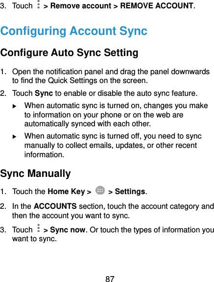  87 3.  Touch    &gt; Remove account &gt; REMOVE ACCOUNT. Configuring Account Sync Configure Auto Sync Setting 1.  Open the notification panel and drag the panel downwards to find the Quick Settings on the screen. 2.  Touch Sync to enable or disable the auto sync feature.  When automatic sync is turned on, changes you make to information on your phone or on the web are automatically synced with each other.  When automatic sync is turned off, you need to sync manually to collect emails, updates, or other recent information. Sync Manually 1.  Touch the Home Key &gt;   &gt; Settings. 2.  In the ACCOUNTS section, touch the account category and then the account you want to sync. 3.  Touch    &gt; Sync now. Or touch the types of information you want to sync. 