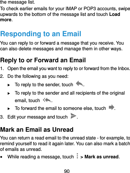  90 the message list. To check earlier emails for your IMAP or POP3 accounts, swipe upwards to the bottom of the message list and touch Load more. Responding to an Email You can reply to or forward a message that you receive. You can also delete messages and manage them in other ways. Reply to or Forward an Email 1.  Open the email you want to reply to or forward from the Inbox. 2.  Do the following as you need:    To reply to the sender, touch  .  To reply to the sender and all recipients of the original email, touch  .  To forward the email to someone else, touch  . 3.  Edit your message and touch  . Mark an Email as Unread You can return a read email to the unread state - for example, to remind yourself to read it again later. You can also mark a batch of emails as unread.  While reading a message, touch    &gt; Mark as unread. 