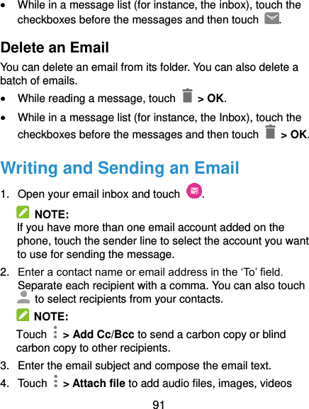  91  While in a message list (for instance, the inbox), touch the checkboxes before the messages and then touch  . Delete an Email You can delete an email from its folder. You can also delete a batch of emails.  While reading a message, touch   &gt; OK.  While in a message list (for instance, the Inbox), touch the checkboxes before the messages and then touch    &gt; OK. Writing and Sending an Email 1.  Open your email inbox and touch  .   NOTE: If you have more than one email account added on the phone, touch the sender line to select the account you want to use for sending the message. 2. Enter a contact name or email address in the ‘To’ field. Separate each recipient with a comma. You can also touch   to select recipients from your contacts.   NOTE: Touch    &gt; Add Cc/Bcc to send a carbon copy or blind carbon copy to other recipients. 3.  Enter the email subject and compose the email text. 4.  Touch    &gt; Attach file to add audio files, images, videos 