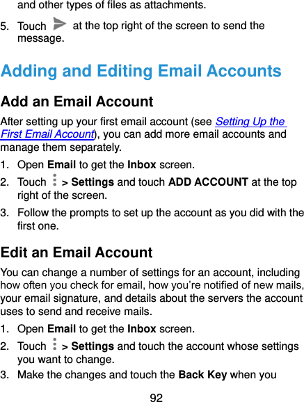  92 and other types of files as attachments. 5.  Touch    at the top right of the screen to send the message. Adding and Editing Email Accounts Add an Email Account After setting up your first email account (see Setting Up the First Email Account), you can add more email accounts and manage them separately. 1.  Open Email to get the Inbox screen. 2.  Touch    &gt; Settings and touch ADD ACCOUNT at the top right of the screen. 3.  Follow the prompts to set up the account as you did with the first one. Edit an Email Account You can change a number of settings for an account, including how often you check for email, how you’re notified of new mails, your email signature, and details about the servers the account uses to send and receive mails. 1.  Open Email to get the Inbox screen. 2.  Touch    &gt; Settings and touch the account whose settings you want to change. 3.  Make the changes and touch the Back Key when you 