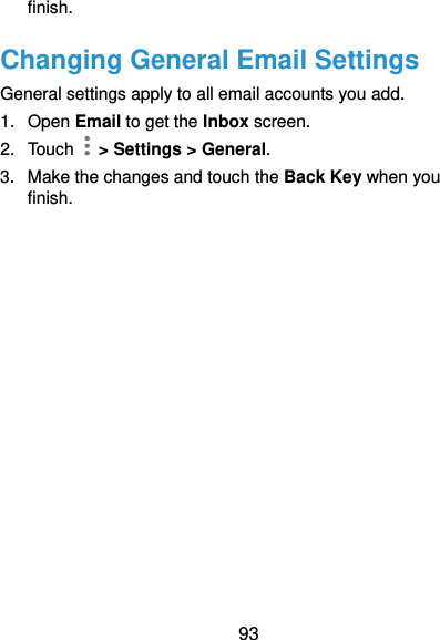  93 finish. Changing General Email Settings General settings apply to all email accounts you add. 1.  Open Email to get the Inbox screen. 2.  Touch    &gt; Settings &gt; General. 3.  Make the changes and touch the Back Key when you finish. 