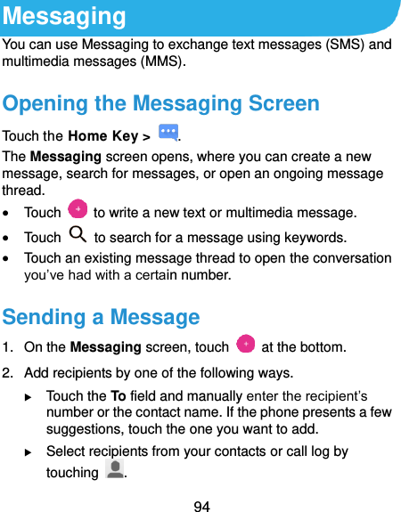  94 Messaging You can use Messaging to exchange text messages (SMS) and multimedia messages (MMS). Opening the Messaging Screen Touch the Home Key &gt;  . The Messaging screen opens, where you can create a new message, search for messages, or open an ongoing message thread.  Touch    to write a new text or multimedia message.  Touch    to search for a message using keywords.  Touch an existing message thread to open the conversation you’ve had with a certain number.   Sending a Message 1.  On the Messaging screen, touch    at the bottom. 2.  Add recipients by one of the following ways.  Touch the To field and manually enter the recipient’s number or the contact name. If the phone presents a few suggestions, touch the one you want to add.  Select recipients from your contacts or call log by touching  . 