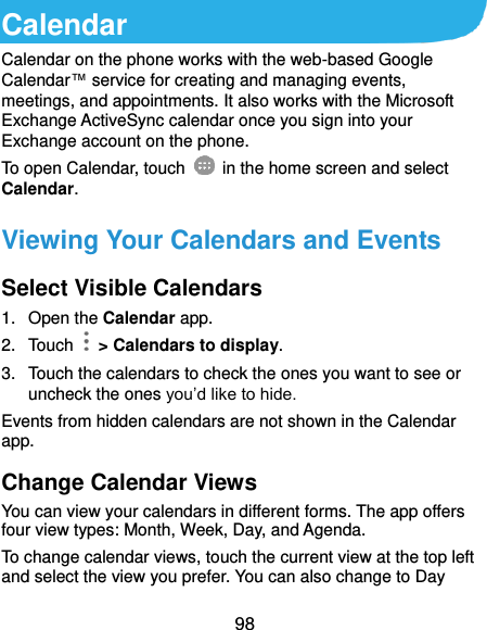  98 Calendar Calendar on the phone works with the web-based Google Calendar™ service for creating and managing events, meetings, and appointments. It also works with the Microsoft Exchange ActiveSync calendar once you sign into your Exchange account on the phone. To open Calendar, touch   in the home screen and select Calendar. Viewing Your Calendars and Events Select Visible Calendars 1.  Open the Calendar app. 2.  Touch    &gt; Calendars to display. 3.  Touch the calendars to check the ones you want to see or uncheck the ones you’d like to hide. Events from hidden calendars are not shown in the Calendar app. Change Calendar Views You can view your calendars in different forms. The app offers four view types: Month, Week, Day, and Agenda. To change calendar views, touch the current view at the top left and select the view you prefer. You can also change to Day 