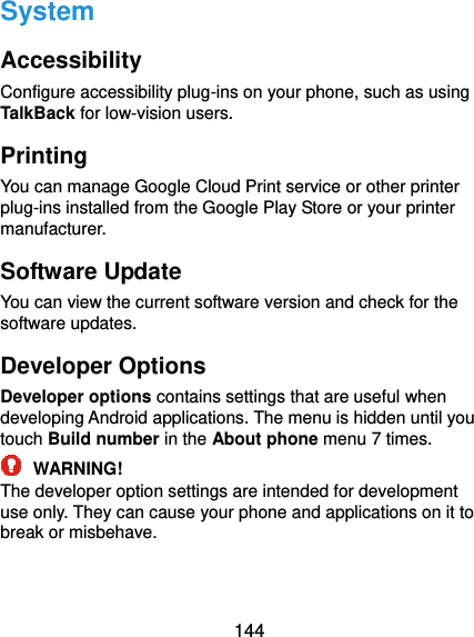  144 System Accessibility Configure accessibility plug-ins on your phone, such as using TalkBack for low-vision users. Printing You can manage Google Cloud Print service or other printer plug-ins installed from the Google Play Store or your printer manufacturer. Software Update You can view the current software version and check for the software updates. Developer Options Developer options contains settings that are useful when developing Android applications. The menu is hidden until you touch Build number in the About phone menu 7 times.  WARNING! The developer option settings are intended for development use only. They can cause your phone and applications on it to break or misbehave. 