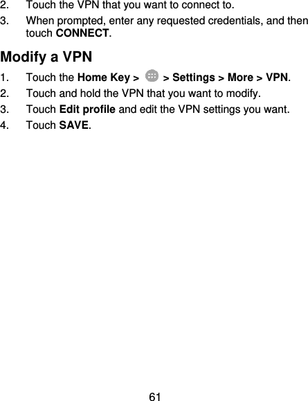  61 2.  Touch the VPN that you want to connect to. 3.  When prompted, enter any requested credentials, and then touch CONNECT.   Modify a VPN 1.  Touch the Home Key &gt;    &gt; Settings &gt; More &gt; VPN. 2.  Touch and hold the VPN that you want to modify. 3.  Touch Edit profile and edit the VPN settings you want. 4.  Touch SAVE. 