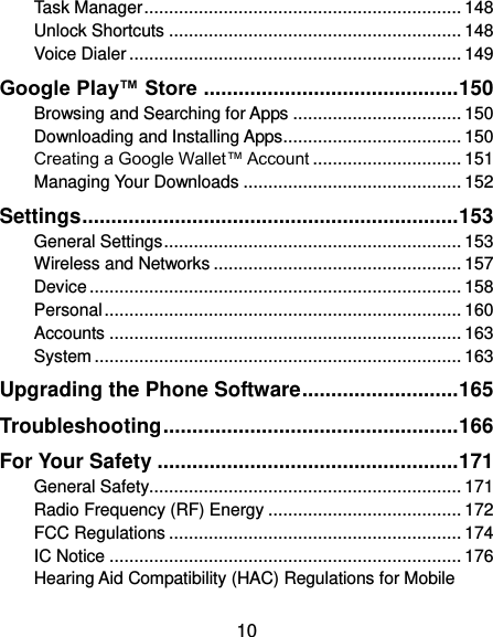  10 Task Manager ................................................................ 148 Unlock Shortcuts ........................................................... 148 Voice Dialer ................................................................... 149 Google Play™ Store ............................................ 150 Browsing and Searching for Apps .................................. 150 Downloading and Installing Apps .................................... 150 Creating a Google Wallet™ Account .............................. 151 Managing Your Downloads ............................................ 152 Settings ................................................................. 153 General Settings ............................................................ 153 Wireless and Networks .................................................. 157 Device ........................................................................... 158 Personal ........................................................................ 160 Accounts ....................................................................... 163 System .......................................................................... 163 Upgrading the Phone Software ........................... 165 Troubleshooting ................................................... 166 For Your Safety .................................................... 171 General Safety............................................................... 171 Radio Frequency (RF) Energy ....................................... 172 FCC Regulations ........................................................... 174 IC Notice ....................................................................... 176 Hearing Aid Compatibility (HAC) Regulations for Mobile 