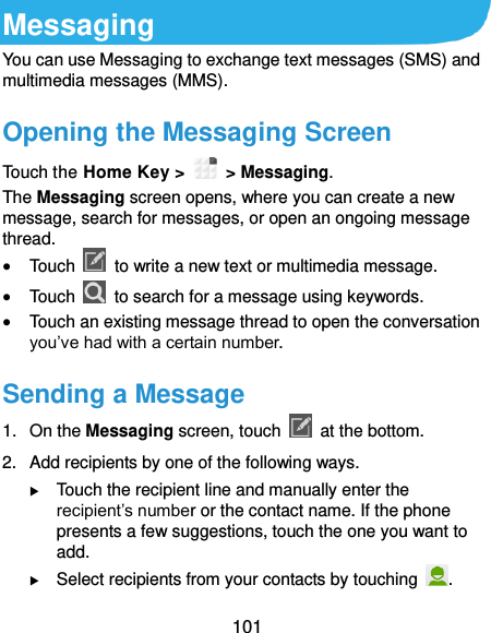  101 Messaging You can use Messaging to exchange text messages (SMS) and multimedia messages (MMS). Opening the Messaging Screen Touch the Home Key &gt;   &gt; Messaging. The Messaging screen opens, where you can create a new message, search for messages, or open an ongoing message thread.  Touch    to write a new text or multimedia message.  Touch    to search for a message using keywords.  Touch an existing message thread to open the conversation you’ve had with a certain number.   Sending a Message 1.  On the Messaging screen, touch    at the bottom. 2.  Add recipients by one of the following ways.  Touch the recipient line and manually enter the recipient’s number or the contact name. If the phone presents a few suggestions, touch the one you want to add.  Select recipients from your contacts by touching  . 