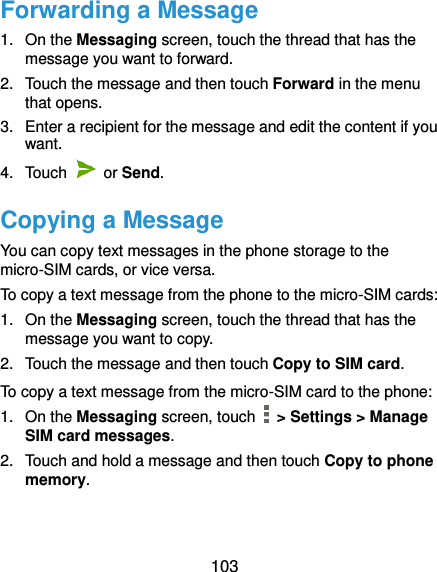  103 Forwarding a Message 1.  On the Messaging screen, touch the thread that has the message you want to forward. 2.  Touch the message and then touch Forward in the menu that opens. 3.  Enter a recipient for the message and edit the content if you want. 4.  Touch    or Send.   Copying a Message You can copy text messages in the phone storage to the micro-SIM cards, or vice versa. To copy a text message from the phone to the micro-SIM cards: 1.  On the Messaging screen, touch the thread that has the message you want to copy. 2.  Touch the message and then touch Copy to SIM card. To copy a text message from the micro-SIM card to the phone: 1. On the Messaging screen, touch   &gt; Settings &gt; Manage SIM card messages. 2.  Touch and hold a message and then touch Copy to phone memory. 