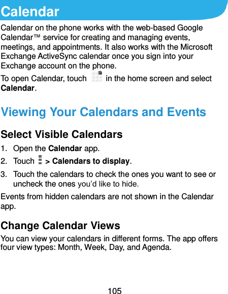  105 Calendar Calendar on the phone works with the web-based Google Calendar™ service for creating and managing events, meetings, and appointments. It also works with the Microsoft Exchange ActiveSync calendar once you sign into your Exchange account on the phone. To open Calendar, touch   in the home screen and select Calendar.   Viewing Your Calendars and Events Select Visible Calendars 1.  Open the Calendar app. 2.  Touch    &gt; Calendars to display. 3.  Touch the calendars to check the ones you want to see or uncheck the ones you’d like to hide. Events from hidden calendars are not shown in the Calendar app. Change Calendar Views You can view your calendars in different forms. The app offers four view types: Month, Week, Day, and Agenda.   