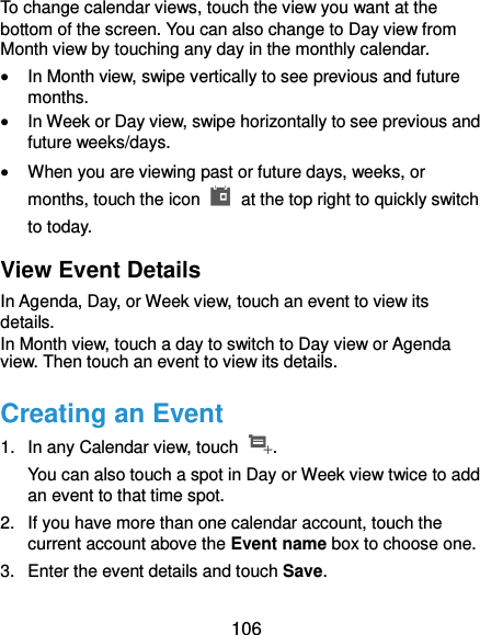  106 To change calendar views, touch the view you want at the bottom of the screen. You can also change to Day view from Month view by touching any day in the monthly calendar.  In Month view, swipe vertically to see previous and future months.  In Week or Day view, swipe horizontally to see previous and future weeks/days.  When you are viewing past or future days, weeks, or months, touch the icon    at the top right to quickly switch to today. View Event Details In Agenda, Day, or Week view, touch an event to view its details. In Month view, touch a day to switch to Day view or Agenda view. Then touch an event to view its details. Creating an Event 1.  In any Calendar view, touch  . You can also touch a spot in Day or Week view twice to add an event to that time spot. 2.  If you have more than one calendar account, touch the current account above the Event name box to choose one. 3.  Enter the event details and touch Save. 