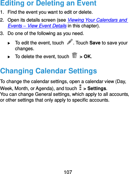  107 Editing or Deleting an Event 1.  Find the event you want to edit or delete. 2.  Open its details screen (see Viewing Your Calendars and Events – View Event Details in this chapter). 3.  Do one of the following as you need.  To edit the event, touch  . Touch Save to save your changes.  To delete the event, touch    &gt; OK. Changing Calendar Settings To change the calendar settings, open a calendar view (Day, Week, Month, or Agenda), and touch   &gt; Settings. You can change General settings, which apply to all accounts, or other settings that only apply to specific accounts.     