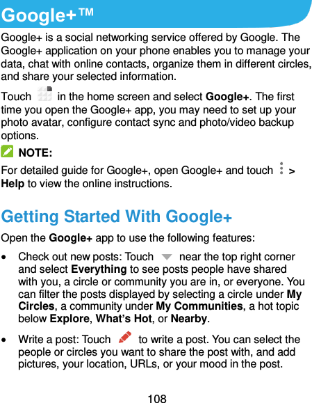  108 Google+™ Google+ is a social networking service offered by Google. The Google+ application on your phone enables you to manage your data, chat with online contacts, organize them in different circles, and share your selected information. Touch   in the home screen and select Google+. The first time you open the Google+ app, you may need to set up your photo avatar, configure contact sync and photo/video backup options.   NOTE: For detailed guide for Google+, open Google+ and touch   &gt; Help to view the online instructions. Getting Started With Google+ Open the Google+ app to use the following features:  Check out new posts: Touch    near the top right corner and select Everything to see posts people have shared with you, a circle or community you are in, or everyone. You can filter the posts displayed by selecting a circle under My Circles, a community under My Communities, a hot topic below Explore, What’s Hot, or Nearby.  Write a post: Touch    to write a post. You can select the people or circles you want to share the post with, and add pictures, your location, URLs, or your mood in the post. 