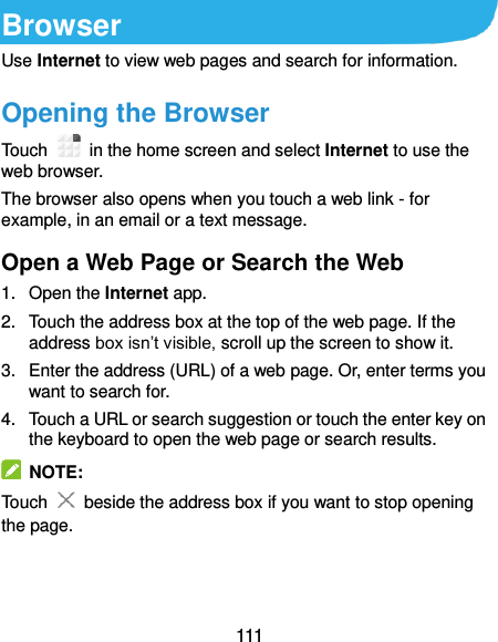  111 Browser Use Internet to view web pages and search for information. Opening the Browser Touch    in the home screen and select Internet to use the web browser. The browser also opens when you touch a web link - for example, in an email or a text message.   Open a Web Page or Search the Web 1.  Open the Internet app. 2.  Touch the address box at the top of the web page. If the address box isn’t visible, scroll up the screen to show it. 3.  Enter the address (URL) of a web page. Or, enter terms you want to search for.   4.  Touch a URL or search suggestion or touch the enter key on the keyboard to open the web page or search results.   NOTE: Touch   beside the address box if you want to stop opening the page.   