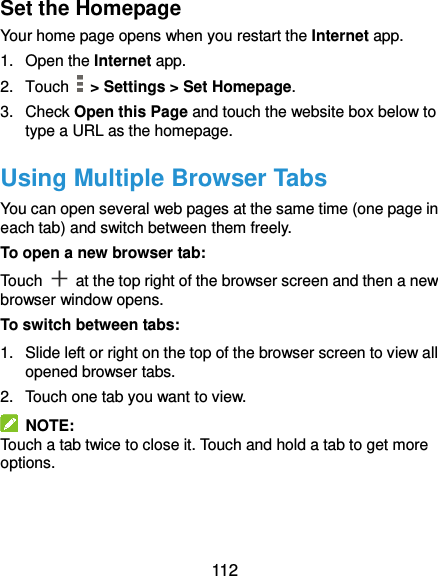  112 Set the Homepage Your home page opens when you restart the Internet app. 1.  Open the Internet app. 2.  Touch   &gt; Settings &gt; Set Homepage. 3.  Check Open this Page and touch the website box below to type a URL as the homepage. Using Multiple Browser Tabs You can open several web pages at the same time (one page in each tab) and switch between them freely. To open a new browser tab: Touch    at the top right of the browser screen and then a new browser window opens. To switch between tabs: 1.  Slide left or right on the top of the browser screen to view all opened browser tabs.   2.  Touch one tab you want to view.   NOTE: Touch a tab twice to close it. Touch and hold a tab to get more options. 