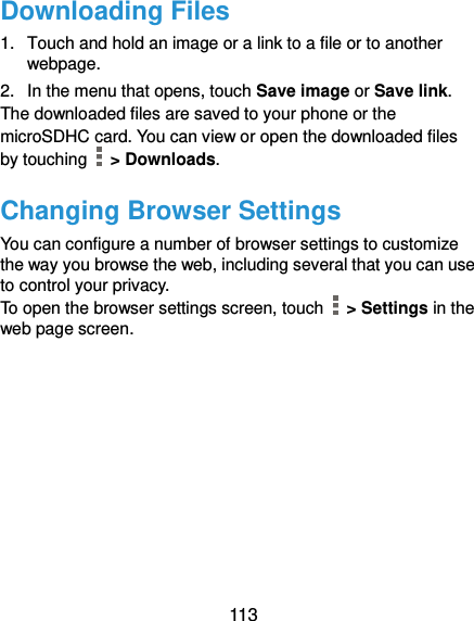  113 Downloading Files 1.  Touch and hold an image or a link to a file or to another webpage.   2.  In the menu that opens, touch Save image or Save link. The downloaded files are saved to your phone or the microSDHC card. You can view or open the downloaded files by touching    &gt; Downloads. Changing Browser Settings You can configure a number of browser settings to customize the way you browse the web, including several that you can use to control your privacy. To open the browser settings screen, touch    &gt; Settings in the web page screen.  