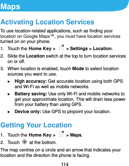  114 Maps Activating Location Services To use location-related applications, such as finding your location on Google Maps™, you must have location services turned on on your phone. 1.  Touch the Home Key &gt;   &gt; Settings &gt; Location. 2. Slide the Location switch at the top to turn location services on or off. 3.  When location is enabled, touch Mode to select location sources you want to use.  High accuracy: Get accurate location using both GPS and Wi-Fi as well as mobile networks.  Battery saving: Use only Wi-Fi and mobile networks to get your approximate location. This will drain less power from your battery than using GPS.  Device only: Use GPS to pinpoint your location. Getting Your Location 1.  Touch the Home Key &gt;    &gt; Maps. 2.  Touch    at the bottom. The map centres on a circle and an arrow that indicates your location and the direction the phone is facing. 