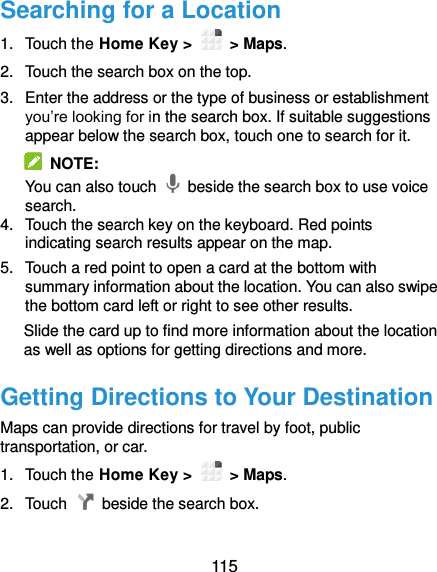 115 Searching for a Location 1.  Touch the Home Key &gt;    &gt; Maps. 2.  Touch the search box on the top. 3.  Enter the address or the type of business or establishment you’re looking for in the search box. If suitable suggestions appear below the search box, touch one to search for it.   NOTE: You can also touch    beside the search box to use voice search. 4.  Touch the search key on the keyboard. Red points indicating search results appear on the map. 5.  Touch a red point to open a card at the bottom with summary information about the location. You can also swipe the bottom card left or right to see other results. Slide the card up to find more information about the location as well as options for getting directions and more. Getting Directions to Your Destination Maps can provide directions for travel by foot, public transportation, or car. 1.  Touch the Home Key &gt;    &gt; Maps. 2.  Touch    beside the search box.  