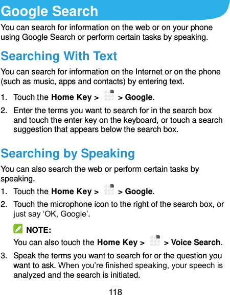  118 Google Search You can search for information on the web or on your phone using Google Search or perform certain tasks by speaking. Searching With Text You can search for information on the Internet or on the phone (such as music, apps and contacts) by entering text. 1.  Touch the Home Key &gt;    &gt; Google. 2.  Enter the terms you want to search for in the search box and touch the enter key on the keyboard, or touch a search suggestion that appears below the search box. Searching by Speaking You can also search the web or perform certain tasks by speaking. 1.  Touch the Home Key &gt;    &gt; Google. 2.  Touch the microphone icon to the right of the search box, or just say ‘OK, Google’.   NOTE: You can also touch the Home Key &gt;    &gt; Voice Search. 3.  Speak the terms you want to search for or the question you want to ask. When you’re finished speaking, your speech is analyzed and the search is initiated. 