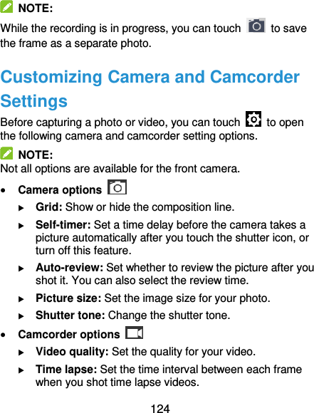  124   NOTE: While the recording is in progress, you can touch    to save the frame as a separate photo. Customizing Camera and Camcorder Settings Before capturing a photo or video, you can touch    to open the following camera and camcorder setting options.   NOTE: Not all options are available for the front camera.  Camera options    Grid: Show or hide the composition line.  Self-timer: Set a time delay before the camera takes a picture automatically after you touch the shutter icon, or turn off this feature.  Auto-review: Set whether to review the picture after you shot it. You can also select the review time.  Picture size: Set the image size for your photo.  Shutter tone: Change the shutter tone.  Camcorder options    Video quality: Set the quality for your video.  Time lapse: Set the time interval between each frame when you shot time lapse videos. 